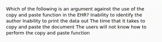 Which of the following is an argument against the use of the copy and paste function in the EHR? Inability to identify the author Inability to print the data out The time that it takes to copy and paste the document The users will not know how to perform the copy and paste function