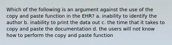 Which of the following is an argument against the use of the copy and paste function in the EHR? a. inability to identify the author b. inability to print the data out c. the time that it takes to copy and paste the documentation d. the users will not know how to perform the copy and paste function