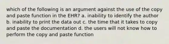 which of the following is an argument against the use of the copy and paste function in the EHR? a. inability to identify the author b. inability to print the data out c. the time that it takes to copy and paste the documentation d. the users will not know how to perform the copy and paste function