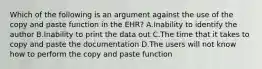 Which of the following is an argument against the use of the copy and paste function in the EHR? A.Inability to identify the author B.Inability to print the data out C.The time that it takes to copy and paste the documentation D.The users will not know how to perform the copy and paste function