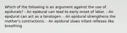 Which of the following is an argument against the use of epidurals? - An epidural can lead to early onset of labor. - An epidural can act as a teratogen. - An epidural strengthens the mother's contractions. - An epidural slows infant reflexes like breathing