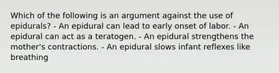 Which of the following is an argument against the use of epidurals? - An epidural can lead to early onset of labor. - An epidural can act as a teratogen. - An epidural strengthens the mother's contractions. - An epidural slows infant reflexes like breathing