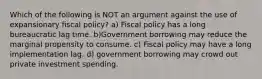 Which of the following is NOT an argument against the use of expansionary fiscal policy? a) Fiscal policy has a long bureaucratic lag time. b)Government borrowing may reduce the marginal propensity to consume. c) Fiscal policy may have a long implementation lag. d) government borrowing may crowd out private investment spending.