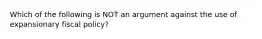 Which of the following is NOT an argument against the use of expansionary fiscal policy?