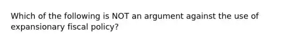 Which of the following is NOT an argument against the use of expansionary fiscal policy?