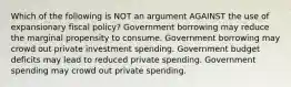 Which of the following is NOT an argument AGAINST the use of expansionary fiscal policy? Government borrowing may reduce the marginal propensity to consume. Government borrowing may crowd out private investment spending. Government budget deficits may lead to reduced private spending. Government spending may crowd out private spending.