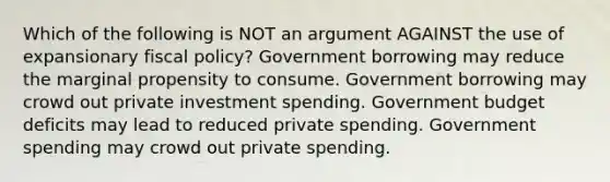 Which of the following is NOT an argument AGAINST the use of expansionary <a href='https://www.questionai.com/knowledge/kPTgdbKdvz-fiscal-policy' class='anchor-knowledge'>fiscal policy</a>? Government borrowing may reduce the marginal propensity to consume. Government borrowing may crowd out private investment spending. Government budget deficits may lead to reduced private spending. Government spending may crowd out private spending.