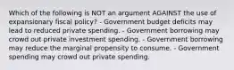 Which of the following is NOT an argument AGAINST the use of expansionary fiscal policy? - Government budget deficits may lead to reduced private spending. - Government borrowing may crowd out private investment spending. - Government borrowing may reduce the marginal propensity to consume. - Government spending may crowd out private spending.