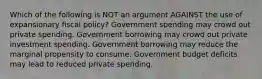 Which of the following is NOT an argument AGAINST the use of expansionary fiscal policy? Government spending may crowd out private spending. Government borrowing may crowd out private investment spending. Government borrowing may reduce the marginal propensity to consume. Government budget deficits may lead to reduced private spending.