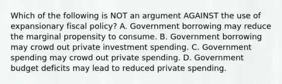 Which of the following is NOT an argument AGAINST the use of expansionary fiscal policy? A. Government borrowing may reduce the marginal propensity to consume. B. Government borrowing may crowd out private investment spending. C. Government spending may crowd out private spending. D. Government budget deficits may lead to reduced private spending.