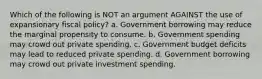 Which of the following is NOT an argument AGAINST the use of expansionary fiscal policy? a. Government borrowing may reduce the marginal propensity to consume. b. Government spending may crowd out private spending. c. Government budget deficits may lead to reduced private spending. d. Government borrowing may crowd out private investment spending.