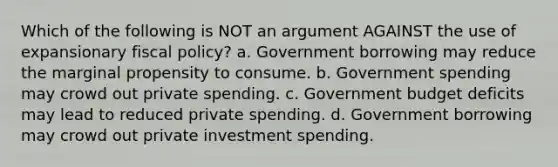 Which of the following is NOT an argument AGAINST the use of expansionary fiscal policy? a. Government borrowing may reduce the marginal propensity to consume. b. Government spending may crowd out private spending. c. Government budget deficits may lead to reduced private spending. d. Government borrowing may crowd out private investment spending.