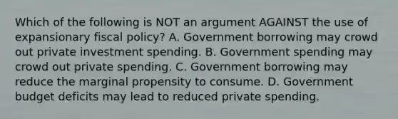 Which of the following is NOT an argument AGAINST the use of expansionary fiscal policy? A. Government borrowing may crowd out private investment spending. B. Government spending may crowd out private spending. C. Government borrowing may reduce the marginal propensity to consume. D. Government budget deficits may lead to reduced private spending.