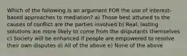 Which of the following is an argument FOR the use of interest-based approaches to mediation? a) Those best attuned to the causes of conflict are the parties involved b) Real, lasting solutions are more likely to come from the disputants themselves c) Society will be enhanced if people are empowered to resolve their own disputes d) All of the above e) None of the above