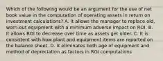 Which of the following would be an argument for the use of net book value in the computation of operating assets in return on investment calculations? A. It allows the manager to replace old, worn-out equipment with a minimum adverse impact on ROI. B. It allows ROI to decrease over time as assets get older. C. It is consistent with how plant and equipment items are reported on the balance sheet. D. It eliminates both age of equipment and method of depreciation as factors in ROI computations