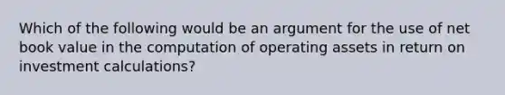 Which of the following would be an argument for the use of net book value in the computation of operating assets in return on investment calculations?