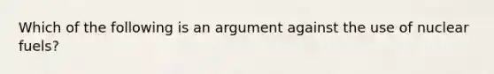 Which of the following is an argument against the use of nuclear fuels?