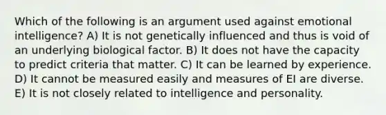 Which of the following is an argument used against emotional intelligence? A) It is not genetically influenced and thus is void of an underlying biological factor. B) It does not have the capacity to predict criteria that matter. C) It can be learned by experience. D) It cannot be measured easily and measures of EI are diverse. E) It is not closely related to intelligence and personality.