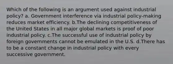 Which of the following is an argument used against industrial policy? a. Government interference via industrial policy-making reduces market efficiency. b.The declining competitiveness of the United States in all major global markets is proof of poor industrial policy. c.The successful use of industrial policy by foreign governments cannot be emulated in the U.S. d.There has to be a constant change in industrial policy with every successive government.