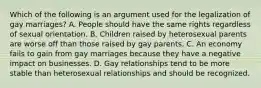 Which of the following is an argument used for the legalization of gay marriages? A. People should have the same rights regardless of sexual orientation. B. Children raised by heterosexual parents are worse off than those raised by gay parents. C. An economy fails to gain from gay marriages because they have a negative impact on businesses. D. Gay relationships tend to be more stable than heterosexual relationships and should be recognized.