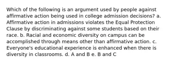 Which of the following is an argument used by people against affirmative action being used in college admission decisions? a. Affirmative action in admissions violates the Equal Protection Clause by discriminating against some students based on their race. b. Racial and economic diversity on campus can be accomplished through means other than affirmative action. c. Everyone's educational experience is enhanced when there is diversity in classrooms. d. A and B e. B and C