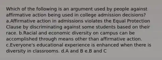 Which of the following is an argument used by people against affirmative action being used in college admission decisions? a.Affirmative action in admissions violates the Equal Protection Clause by discriminating against some students based on their race. b.Racial and economic diversity on campus can be accomplished through means other than affirmative action. c.Everyone's educational experience is enhanced when there is diversity in classrooms. d.A and B e.B and C