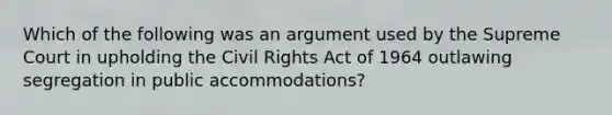 Which of the following was an argument used by the Supreme Court in upholding the <a href='https://www.questionai.com/knowledge/kkdJLQddfe-civil-rights' class='anchor-knowledge'>civil rights</a> Act of 1964 outlawing segregation in public accommodations?