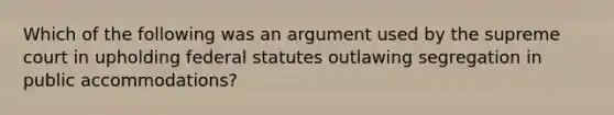 Which of the following was an argument used by the supreme court in upholding federal statutes outlawing segregation in public accommodations?