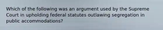 Which of the following was an argument used by the Supreme Court in upholding federal statutes outlawing segregation in public accommodations?