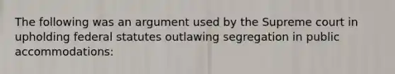 The following was an argument used by the Supreme court in upholding federal statutes outlawing segregation in public accommodations: