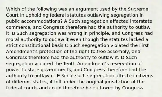 Which of the following was an argument used by the Supreme Court in upholding federal statutes outlawing segregation in public accommodations? A Such segregation affected interstate commerce, and Congress therefore had the authority to outlaw it. B Such segregation was wrong in principle, and Congress had moral authority to outlaw it even though the statutes lacked a strict constitutional basis C Such segregation violated the First Amendment's protection of the right to free assembly, and Congress therefore had the authority to outlaw it. D Such segregation violated the Tenth Amendment's reservation of power to state governments, and Congress therefore had the authority to outlaw it. E Since such segregation affected citizens of different states, it fell under the original jurisdiction of the federal courts and could therefore be outlawed by Congress.