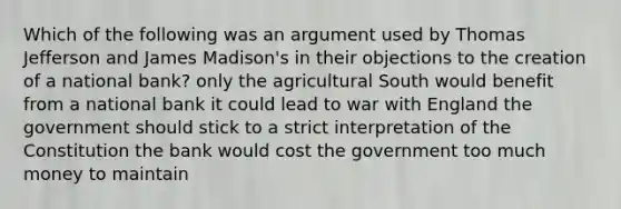 Which of the following was an argument used by Thomas Jefferson and James Madison's in their objections to the creation of a national bank? only the agricultural South would benefit from a national bank it could lead to war with England the government should stick to a strict interpretation of the Constitution the bank would cost the government too much money to maintain