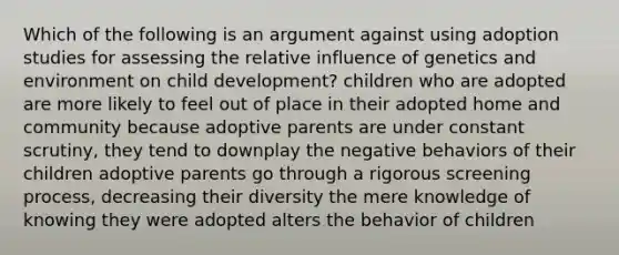 Which of the following is an argument against using adoption studies for assessing the relative influence of genetics and environment on child development? children who are adopted are more likely to feel out of place in their adopted home and community because adoptive parents are under constant scrutiny, they tend to downplay the negative behaviors of their children adoptive parents go through a rigorous screening process, decreasing their diversity the mere knowledge of knowing they were adopted alters the behavior of children