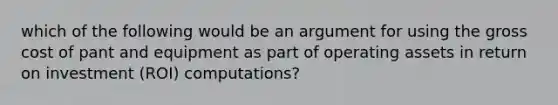 which of the following would be an argument for using the gross cost of pant and equipment as part of operating assets in return on investment (ROI) computations?