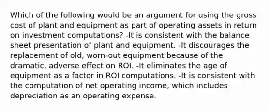 Which of the following would be an argument for using the gross cost of plant and equipment as part of operating assets in return on investment computations? -It is consistent with the balance sheet presentation of plant and equipment. -It discourages the replacement of old, worn-out equipment because of the dramatic, adverse effect on ROI. -It eliminates the age of equipment as a factor in ROI computations. -It is consistent with the computation of net operating income, which includes depreciation as an operating expense.