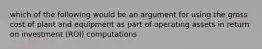 which of the following would be an argument for using the gross cost of plant and equipment as part of operating assets in return on investment (ROI) computations