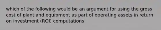 which of the following would be an argument for using the gross cost of plant and equipment as part of operating assets in return on investment (ROI) computations