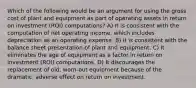 Which of the following would be an argument for using the gross cost of plant and equipment as part of operating assets in return on investment (ROI) computations? A) It is consistent with the computation of net operating income, which includes depreciation as an operating expense. B) It is consistent with the balance sheet presentation of plant and equipment. C) It eliminates the age of equipment as a factor in return on investment (ROI) computations. D) It discourages the replacement of old, worn-out equipment because of the dramatic, adverse effect on return on investment.