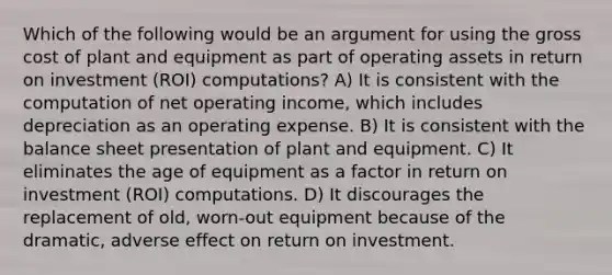 Which of the following would be an argument for using the gross cost of plant and equipment as part of operating assets in return on investment (ROI) computations? A) It is consistent with the computation of net operating income, which includes depreciation as an operating expense. B) It is consistent with the balance sheet presentation of plant and equipment. C) It eliminates the age of equipment as a factor in return on investment (ROI) computations. D) It discourages the replacement of old, worn-out equipment because of the dramatic, adverse effect on return on investment.