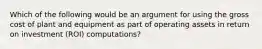 Which of the following would be an argument for using the gross cost of plant and equipment as part of operating assets in return on investment (ROI) computations?