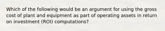 Which of the following would be an argument for using the gross cost of plant and equipment as part of operating assets in return on investment (ROI) computations?