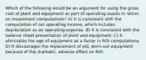 Which of the following would be an argument for using the gross cost of plant and equipment as part of operating assets in return on investment computations? A) It is consistent with the computation of net operating income, which includes depreciation as an operating expense. B) It is consistent with the balance sheet presentation of plant and equipment. C) It eliminates the age of equipment as a factor in ROI computations. D) It discourages the replacement of old, worn-out equipment because of the dramatic, adverse effect on ROI.