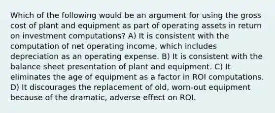 Which of the following would be an argument for using the gross cost of plant and equipment as part of operating assets in return on investment computations? A) It is consistent with the computation of net operating income, which includes depreciation as an operating expense. B) It is consistent with the balance sheet presentation of plant and equipment. C) It eliminates the age of equipment as a factor in ROI computations. D) It discourages the replacement of old, worn-out equipment because of the dramatic, adverse effect on ROI.