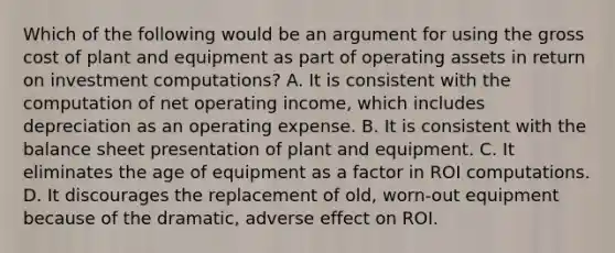 Which of the following would be an argument for using the gross cost of plant and equipment as part of operating assets in return on investment computations? A. It is consistent with the computation of net operating income, which includes depreciation as an operating expense. B. It is consistent with the balance sheet presentation of plant and equipment. C. It eliminates the age of equipment as a factor in ROI computations. D. It discourages the replacement of old, worn-out equipment because of the dramatic, adverse effect on ROI.