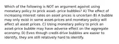 Which of the following is NOT an argument against using monetary policy to prick asset- price bubbles? A) The effect of increasing interest rates on asset prices is uncertain B) A bubble may only exist in some asset-prices and monetary policy will affect all asset prices. C) Using monetary policy to prick an asset-price bubble may have adverse effect on the aggregate economy. D) Even though credit-drive bubbles are easier to identify, they are still relatively hard to identify.