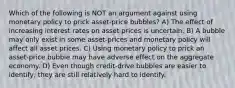 Which of the following is NOT an argument against using monetary policy to prick asset-price bubbles? A) The effect of increasing interest rates on asset prices is uncertain. B) A bubble may only exist in some asset-prices and monetary policy will affect all asset prices. C) Using monetary policy to prick an asset-price bubble may have adverse effect on the aggregate economy. D) Even though credit-drive bubbles are easier to identify, they are still relatively hard to identify.