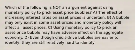 Which of the following is NOT an argument against using monetary policy to prick asset-price bubbles? A) The effect of increasing interest rates on asset prices is uncertain. B) A bubble may only exist in some asset-prices and monetary policy will affect all asset prices. C) Using monetary policy to prick an asset-price bubble may have adverse effect on the aggregate economy. D) Even though credit-drive bubbles are easier to identify, they are still relatively hard to identify