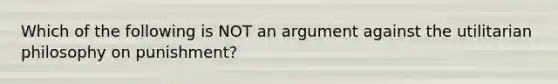 Which of the following is NOT an argument against the utilitarian philosophy on punishment?