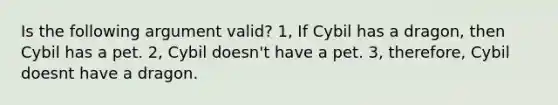 Is the following argument valid? 1, If Cybil has a dragon, then Cybil has a pet. 2, Cybil doesn't have a pet. 3, therefore, Cybil doesnt have a dragon.