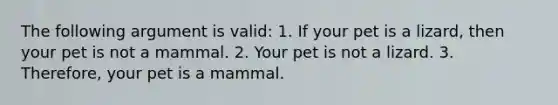 The following argument is valid: 1. If your pet is a lizard, then your pet is not a mammal. 2. Your pet is not a lizard. 3. Therefore, your pet is a mammal.